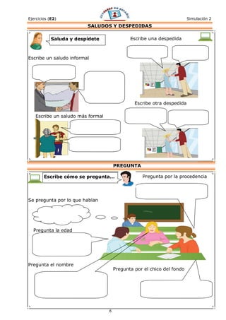 Ejercicios (E2)                                                         Simulación 2
                         SALUDOS Y DESPEDIDAS

            Saluda y despídete               Escribe una despedida



Escribe un saludo informal




                                               Escribe otra despedida

   Escribe un saludo más formal




                                      PREGUNTA

        Escribe cómo se pregunta…                 Pregunta por la procedencia




Se pregunta por lo que hablan




  Pregunta la edad




Pregunta el nombre
                                      Pregunta por el chico del fondo




                                  6
 