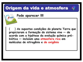 Origem da vida e atmosfera
      Pode aparecer !!!!



 (   ) As supostas condições do planeta Terra que
 propiciaram a formação do sistema vivo — de
 acordo com a hipótese da evolução química pré-
 biótica — incluíam uma atmosfera rica em
 moléculas de nitrogênio e de oxigênio
 