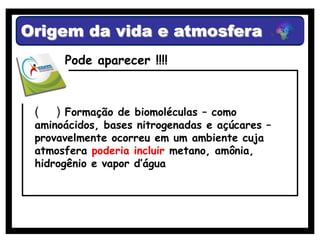 Origem da vida e atmosfera
      Pode aparecer !!!!



 (   ) Formação de biomoléculas – como
 aminoácidos, bases nitrogenadas e açúcares –
 provavelmente ocorreu em um ambiente cuja
 atmosfera poderia incluir metano, amônia,
 hidrogênio e vapor d’água
 