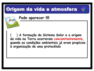 Origem da vida e atmosfera
      Pode aparecer !!!!



 (   ) A formação do Sistema Solar e a origem
 da vida na Terra ocorreram concomitantemente,
 quando as condições ambientais já eram propícias
 à organização de uma protocélula
 
