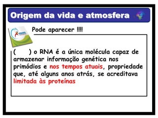 Origem da vida e atmosfera
      Pode aparecer !!!!


(     ) o RNA é a única molécula capaz de
armazenar informação genética nos
primódios e nos tempos atuais, propriedade
que, até alguns anos atrás, se acreditava
limitada às proteínas
 