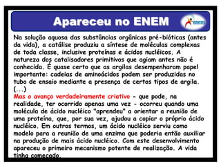 Apareceu no ENEM
Na solução aquosa das substâncias orgânicas pré-bióticas (antes
da vida), a catálise produziu a síntese de moléculas complexas
de toda classe, inclusive proteínas e ácidos nucléicos. A
natureza dos catalisadores primitivos que agiam antes não é
conhecida. É quase certo que as argilas desempenharam papel
importante: cadeias de aminoácidos podem ser produzidas no
tubo de ensaio mediante a presença de certos tipos de argila.
(...)
Mas o avanço verdadeiramente criativo - que pode, na
realidade, ter ocorrido apenas uma vez - ocorreu quando uma
molécula de ácido nucléico "aprendeu" a orientar a reunião de
uma proteína, que, por sua vez, ajudou a copiar o próprio ácido
nucléico. Em outros termos, um ácido nucléico serviu como
modelo para a reunião de uma enzima que poderia então auxiliar
na produção de mais ácido nucléico. Com este desenvolvimento
apareceu o primeiro mecanismo potente de realização. A vida
tinha começado.
 