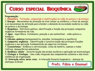 Curso especial Bioquímica
Programação:
1. Atmosfera - Formação, composição e modificações na visão da química e da biologia
2. Energia - Mecanismos de obtenção do nível celular ao sistêmico, o fluxo de energia
e os mecanismos de obtenção para atender a demanda da sociedade moderna na visão
da química e da biologia
3. Bioquímica - Estrutura química, identificação e função dos principais compostos
orgânicos formadores da vida.
4. Água - importância, tratamento, poluição e uso sustentável - visão química e
biológica
5. Cálculos químicos (estequiometria, soluções, termoquímica e equilíbrio)
6. Compostos orgânicos - Identificação e caracterização das principais funções
orgânicas e sua aplicação fundamentada em aspectos cotidianos
7. Ecossistemas – Dinâmica e estruturação, ciclos de matéria, cadeias e redes
tróficas, desequilíbrios ambientais
8. Genômica celular - Caracterização dos ácidos nucléicos e aplicação em biotecnologia
9. Citologia e fisiologia - Uma visão integrada dos componentes celulares e dos níveis
sistêmicos de organização.
10. Interação entre seres vivos - A interação Parasita hospedeiro - doenças de
destaque no Brasil
                                               Profs. Fábio e Emanuel
 