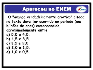 Apareceu no ENEM
 O "avanço verdadeiramente criativo" citado
no texto deve ter ocorrido no período (em
bilhões de anos) compreendido
aproximadamente entre
a) 5,0 e 4,5.
b) 4,5 e 3,5.
c) 3,5 e 2,0.
d) 2,0 e 1,5.
e) 1,0 e 0,5.
 