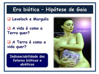 Era biótica – Hipótese de Gaia
 Levelock e Margulis

 A vida é como a
Terra quer?

 A Terra é como a
vida quer?

 Indissociabilidade dos
   fatores bióticos e
       abióticos
 