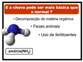 E a chuva pode ser mais básica que
            o normal ?
   • Decomposição de matéria orgânica

               • Fezes animais

                  • Uso de fertilizantes


 amônia(NH3)
 