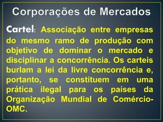 Cartel: Associação entre empresas
do mesmo ramo de produção com
objetivo de dominar o mercado e
disciplinar a concorrência. Os carteis
burlam a lei da livre concorrência e,
portanto, se constituem em uma
prática ilegal para os países da
Organização Mundial de Comércio-
OMC.
 