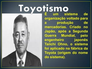 É    um     sistema     de
organização voltado para
a       produção        de
mercadorias. Criado no
Japão, após a Segunda
Guerra Mundial, pelo
engenheiro        japonês
Taiichi Ohno, o sistema
foi aplicado na fábrica da
Toyota (origem do nome
do sistema).
 
