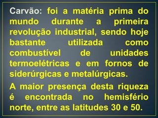 Carvão: foi a matéria prima do
mundo durante a primeira
revolução industrial, sendo hoje
bastante       utilizada     como
combustível        de     unidades
termoelétricas e em fornos de
siderúrgicas e metalúrgicas.
A maior presença desta riqueza
é encontrada no hemisfério
norte, entre as latitudes 30 e 50.
 