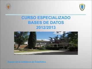 CURSO ESPECIALIZADO
               BASES DE DATOS
                  2012/2013




Equipo de la biblioteca de Estadística
 