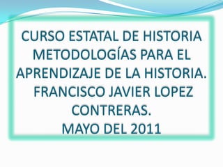 CURSO ESTATAL DE HISTORIAMETODOLOGÍAS PARA EL APRENDIZAJE DE LA HISTORIA. FRANCISCO JAVIER LOPEZ CONTRERAS.MAYO DEL 2011,[object Object]