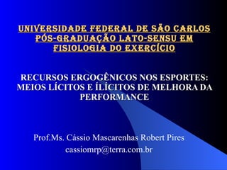 UNIVERSIDADE FEDERAL DE SÃO CARLOS PÓS-GRADUAÇÃO LATO-SENSU EM FISIOLOGIA DO EXERCÍCIO RECURSOS ERGOGÊNICOS NOS ESPORTES: MEIOS LÍCITOS E ÍLÍCITOS DE MELHORA DA PERFORMANCE Prof.Ms. Cássio Mascarenhas Robert Pires [email_address] 