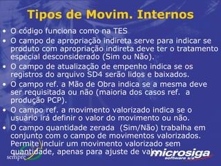Tipos de Movim. Internos
• O código funciona como na TES
• O campo de apropriação indireta serve para indicar se
  produto com apropriação indireta deve ter o tratamento
  especial desconsiderado (Sim ou Não).
• O campo de atualização de empenho indica se os
  registros do arquivo SD4 serão lidos e baixados.
• O campo ref. a Mão de Obra indica se a mesma deve
  ser requisitada ou não (maioria dos casos ref. a
  produção PCP).
• O campo ref. a movimento valorizado indica se o
  usuário irá definir o valor do movimento ou não.
• O campo quantidade zerada (Sim/Não) trabalha em
  conjunto com o campo de movimentos valorizados.
  Permite incluir um movimento valorizado sem
  quantidade, apenas para ajuste de valor.
 