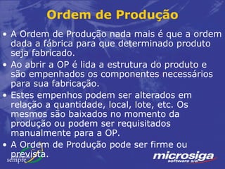 Ordem de Produção
• A Ordem de Produção nada mais é que a ordem
  dada a fábrica para que determinado produto
  seja fabricado.
• Ao abrir a OP é lida a estrutura do produto e
  são empenhados os componentes necessários
  para sua fabricação.
• Estes empenhos podem ser alterados em
  relação a quantidade, local, lote, etc. Os
  mesmos são baixados no momento da
  produção ou podem ser requisitados
  manualmente para a OP.
• A Ordem de Produção pode ser firme ou
  prevista.
 