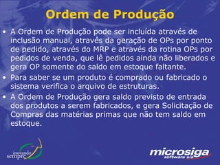 Ordem de Produção
• A Ordem de Produção pode ser incluída através de
  inclusão manual, através da geração de OPs por ponto
  de pedido, através do MRP e através da rotina OPs por
  pedidos de venda, que lê pedidos ainda não liberados e
  gera OP somente do saldo em estoque faltante.
• Para saber se um produto é comprado ou fabricado o
  sistema verifica o arquivo de estruturas.
• A Ordem de Produção gera saldo previsto de entrada
  dos produtos a serem fabricados, e gera Solicitação de
  Compras das matérias primas que não tem saldo em
  estoque.
 