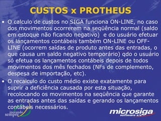CUSTOS x PROTHEUS
• O calculo de custos no SIGA funciona ON-LINE, no caso
  dos movimentos ocorrerem na seqüência normal (saldo
  em estoque não ficando negativo) e do usuário efetuar
  os lançamentos contábeis também ON-LINE ou OFF-
  LINE (ocorrem saídas de produto antes das entradas, o
  que causa um saldo negativo temporário) qdo o usuário
  só efetua os lançamentos contábeis depois de todos
  movimentos dos mês fechados (NFs de complemento,
  despesa de importação, etc).
• O recalculo do custo médio existe exatamente para
  suprir a deficiência causada por esta situação,
  recolocando os movimentos na seqüência que garante
  as entradas antes das saídas e gerando os lançamentos
  contábeis necessários.
 