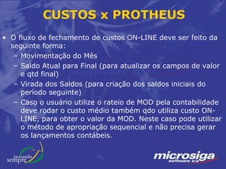 CUSTOS x PROTHEUS
• O fluxo de fechamento de custos ON-LINE deve ser feito da
  seguinte forma:
   – Movimentação do Mês
   – Saldo Atual para Final (para atualizar os campos de valor
     e qtd final)
   – Virada dos Saldos (para criação dos saldos iniciais do
     período seguinte)
   – Caso o usuário utilize o rateio de MOD pela contabilidade
     deve rodar o custo médio também qdo utiliza custo ON-
     LINE, para obter o valor da MOD. Neste caso pode utilizar
     o método de apropriação sequencial e não precisa gerar
     os lançamentos contábeis.
 