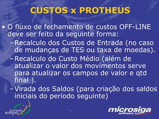 CUSTOS x PROTHEUS
• O fluxo de fechamento de custos OFF-LINE
  deve ser feito da seguinte forma:
  – Recalculo dos Custos de Entrada (no caso
    de mudanças de TES ou taxa de moedas).
  – Recalculo do Custo Médio (além de
    atualizar o valor dos movimentos serve
    para atualizar os campos de valor e qtd
    final ).
  – Virada dos Saldos (para criação dos saldos
    iniciais do período seguinte)
 
