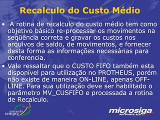 Recalculo do Custo Médio
• A rotina de recalculo do custo médio tem como
  objetivo básico re-processar os movimentos na
  seqüência correta e gravar os custos nos
  arquivos de saldo, de movimentos, e fornecer
  desta forma as informações necessárias para
  conferencia.
• Vale ressaltar que o CUSTO FIFO também esta
  disponível para utilização no PROTHEUS, porém
  não existe de maneira ON-LINE, apenas OFF-
  LINE. Para sua utilização deve ser habilitado o
  parâmetro MV_CUSFIFO e processada a rotina
  de Recalculo.
 