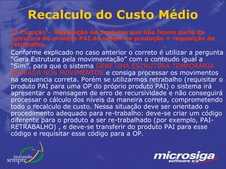Recalculo do Custo Médio
2ª Exceção – Requisição de produtos que não fazem parte da
estrutura do produto PAI da ordem de produção + requisição de
retrabalho.
Conforme explicado no caso anterior o correto é utilizar a pergunta
“Gera Estrutura pela movimentação” com o conteudo igual a
“Sim”, para que o sistema GERE UMA ESTRUTURA TEMPORÁRIA
BASEADA NOS MOVIMENTOS e consiga processar os movimentos
na sequencia correta. Porém se utilizarmos retrabalho (requisitar o
produto PAI para uma OP do próprio produto PAI) o sistema irá
apresentar a mensagem de erro de recursividade e não conseguirá
processar o cálculo dos níveis da maneira correta, comprometendo
todo o recalculo de custo. Nessa situação deve ser orientado o
procedimento adequado para re-trabalho: deve-se criar um código
diferente para o produto a ser re-trabalhado (por exemplo, PAI-
RETRABALHO) , e deve-se transferir do produto PAI para esse
código e requisitar esse código para a OP.
 