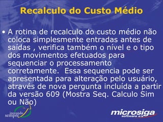 Recalculo do Custo Médio

• A rotina de recalculo do custo médio não
  coloca simplesmente entradas antes de
  saídas , verifica também o nível e o tipo
  dos movimentos efetuados para
  sequenciar o processamento
  corretamente. Essa sequencia pode ser
  apresentada para alteração pelo usuário,
  através de nova pergunta incluída a partir
  da versão 609 (Mostra Seq. Calculo Sim
  ou Não)
 