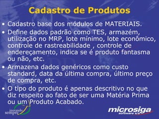 Cadastro de Produtos
• Cadastro base dos módulos de MATERIAIS.
• Define dados padrão como TES, armazém,
  utilização no MRP, lote mínimo, lote econômico,
  controle de rastreabilidade , controle de
  endereçamento, indica se é produto fantasma
  ou não, etc.
• Armazena dados genéricos como custo
  standard, data da última compra, último preço
  de compra, etc.
• O tipo do produto é apenas descritivo no que
  diz respeito ao fato de ser uma Matéria Prima
  ou um Produto Acabado.
 