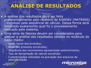 ANÁLISE DE RESULTADOS

• A análise dos resultados deve ser feita
  preferencialmente pelo relatório de KARDEX (MATR900)
  , impresso pela seqüência de cálculo. Dessa forma será
  mostrado exatamente qual foi o processamento
  efetuado pelo sistema.
• Uma série de fatores devem ser considerados para
  efetuar a análise dos resultados obtidos no recálculo do
  custo médio:
  –   Saldo inicial dos produtos;
  –   Nível dos produtos envolvidos;
  –   Seqüência dos movimentos apresentada anteriormente;
  –   Tipo de Apropriação de calculo escolhida;
  –   Customizações utilizadas na gravação dos arquivos de
      movimentação
 