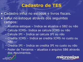 Cadastro de TES
• Cadastro influi no estoque e livros fiscais.
• Influi no estoque através dos seguintes
  campos:
  – Atualiza estoque – Indica se atualiza o SB2 ou não
  – Calcula ICMS– Indica se calcula ICMS ou não
  – Calcula IPI – Indica se calcula IPI ou não
  – Credita ICMS – Indica se credita ICMS no custo ou
    não
  – Credita IPI – Indica se credita IPI no custo ou não
  – Poder de Terceiros – atualiza o arquivo SB6 através
    dos movimentos.
 
