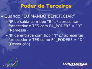 Poder de Terceiros

• Quando “EU MANDO BENEFICIAR”
 – NF de saída com tipo “B” p/ apresentar
   fornecedor e TES com F4_PODER3 = “R”
   (Remessa)
 – NF de entrada com tipo “N” p/ apresentar
   fornecedor e TES como F4_PODER3 = “D”
   (Devolução)
 