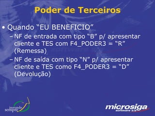 Poder de Terceiros

• Quando “EU BENEFICIO”
 – NF de entrada com tipo “B” p/ apresentar
   cliente e TES com F4_PODER3 = “R”
   (Remessa)
 – NF de saída com tipo “N” p/ apresentar
   cliente e TES como F4_PODER3 = “D”
   (Devolução)
 