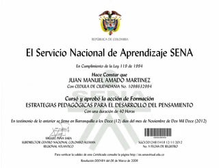 El Servicio Nacional de Aprendizaje SENA
En Cumplimiento de la Ley 119 de 1994
Hace Constar que
JUAN MANUEL AMADO MARTINEZ
Con CEDULA DE CIUDADANIA No. 1098632994
Cursó y aprobó la acción de Formación
ESTRATEGIAS PEDAGÓGICAS PARA EL DESARROLLO DEL PENSAMIENTO
Con una duración de 40 Horas
En testimonio de lo anterior se firma en Barranquilla a los Doce (12) días del mes de Noviembre de Dos Mil Doce (2012)
MIGUEL PEÑA SARA
SUBDIRECTOR CENTRO NACIONAL COLOMBO ALEMAN SGCV20124815419 12/11/2012
REGIONAL ATLANTICO No. Y FECHA DE REGISTRO
Para verificar la validez de este Certificado consulte la página http://sis.senavirtual.edu.co
Resolución 000484 del 06 de Marzo de 2006
 