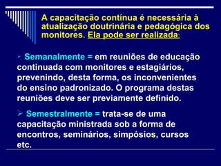 A capacitação contínua é necessária à atualização doutrinária e pedagógica dos monitores.  Ela pode ser realizada : Semanalmente =   em reuniões de educação continuada com monitores e estagiários, prevenindo, desta forma, os inconvenientes do ensino padronizado. O programa destas reuniões deve ser previamente definido. Semestralmente =   trata-se de uma capacitação ministrada sob a forma de encontros, seminários, simpósios, cursos etc. 