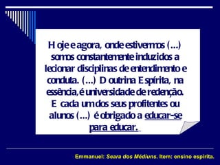 Hoje e agora, onde estivermos (...) somos constantemente induzidos a lecionar disciplinas de entendimento e conduta. (...) Doutrina Espírita, na essência,é universidade de redenção. E cada um dos seus profitentes ou alunos (...) é obrigado a  educar-se para educar.   Emmanuel:  Seara dos Médiuns . Item: ensino espírita. 