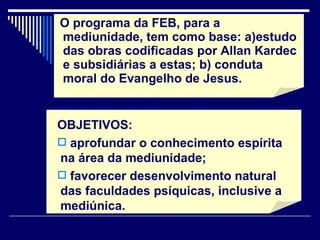 O programa da FEB, para a mediunidade, tem como base: a)estudo das obras codificadas por Allan Kardec e subsidiárias a estas; b) conduta moral do Evangelho de Jesus. OBJETIVOS:  aprofundar o conhecimento espírita na área da mediunidade; favorecer desenvolvimento natural das faculdades psíquicas, inclusive a mediúnica. 
