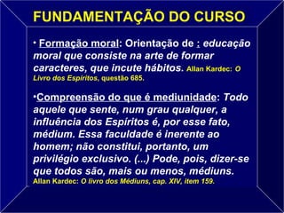 Formação moral : Orientação de  :   educação moral que consiste na arte de formar caracteres, que incute hábitos.   Allan Kardec:   O Livro dos Espíritos , questão 685. Compreensão do que é mediunidade :  Todo aquele que sente, num grau qualquer, a influência dos Espíritos é, por esse fato, médium. Essa faculdade é inerente ao homem; não constitui, portanto, um privilégio exclusivo. (...) Pode, pois, dizer-se que todos são, mais ou menos, médiuns.   Allan Kardec:   O livro dos Médiuns, cap. XIV, item 159.   FUNDAMENTAÇÃO DO CURSO 