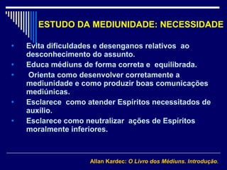 ESTUDO DA MEDIUNIDADE: NECESSIDADE Evita dificuldades e desenganos relativos  ao desconhecimento do assunto. Educa médiuns de forma correta e  equilibrada.  Orienta como desenvolver corretamente a mediunidade e como produzir boas comunicações mediúnicas.  Esclarece  como atender Espíritos necessitados de auxílio.  Esclarece como neutralizar  ações de Espíritos moralmente inferiores .  Allan Kardec:  O Livro dos Médiuns. Introdução . 