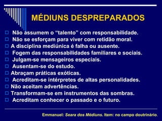 MÉDIUNS DESPREPARADOS Não assumem o “talento” com responsabilidade. Não se esforçam para viver com retidão moral. A disciplina mediúnica é falha ou ausente. Fogem das responsabilidades familiares e sociais. Julgam-se mensageiros especiais. Ausentam-se do estudo. Abraçam práticas exóticas. Acreditam-se intérpretes de altas personalidades. Não aceitam advertências. Transformam-se em instrumentos das sombras. Acreditam conhecer o passado e o futuro. Emmanuel:  Seara dos Médiuns . Item: no campo doutrinário . 