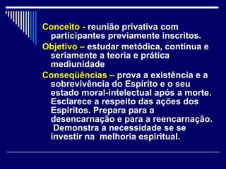 Conceito -  reunião privativa com participantes previamente inscritos. Objetivo –   estudar metódica, contínua e seriamente a teoria e prática  mediunidade Conseqüências –  prova a existência e a  sobrevivência do Espírito e o seu estado moral-intelectual após a morte. Esclarece a respeito das ações dos Espíritos. Prepara para a desencarnação e para a reencarnação.  Demonstra a necessidade se se investir na  melhoria espiritual. 