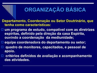 ORGANIZAÇÃO BÁSICA Departamento, Coordenação ou Setor Doutrinário, que tenha como características:   um programa de estudo, compatível com as diretrizes espíritas, definido pela direção da casa Espírita, ouvindo a coordenação  da mediunidade; equipe coordenadora do departamento ou setor; quadro de monitores, capacitados, e pessoal de apoio.  critérios definidos de avaliação e acompanhamento das atividades.  