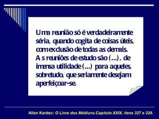 Uma reunião só é verdadeiramente séria, quando cogita de coisas úteis, com exclusão de todas as demais. As reuniões de estudo são (...), de imensa utilidade (...) para aqueles, sobretudo, que seriamente desejam aperfeiçoar-se. Allan Kardec:  O Livro dos Médiuns.Capítulo XXIX, itens 327 e 329 . 