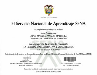 El Servicio Nacional de Aprendizaje SENA
En Cumplimiento de la Ley 119 de 1994
Hace Constar que
JUAN MANUEL AMADO MARTINEZ
Con CEDULA DE CIUDADANIA No. 1098632994
Cursó y aprobó la acción de Formación
LA EVALUACIÓN CUALITATIVA Y CUANTITATIVA
Con una duración de 40 Horas
En testimonio de lo anterior se firma en Barranquilla a los Doce (12) días del mes de Noviembre de Dos Mil Doce (2012)
MIGUEL PEÑA SARA
SUBDIRECTOR CENTRO NACIONAL COLOMBO ALEMAN SGCV20124815203 12/11/2012
REGIONAL ATLANTICO No. Y FECHA DE REGISTRO
Para verificar la validez de este Certificado consulte la página http://sis.senavirtual.edu.co
Resolución 000484 del 06 de Marzo de 2006
 