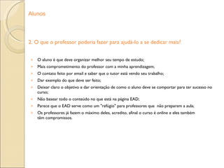 2. O que o professor poderia fazer para ajudá-lo a se dedicar mais? O aluno é que deve organizar melhor seu tempo de estudo; Mais comprometimento do professor com a minha aprendizagem; O contato feito por email e saber que o tutor está vendo seu trabalho; Dar exemplo do que deve ser feito; Deixar claro o objetivo e dar orientação de como o aluno deve se comportar para ter sucesso no curso; Não basear todo o conteúdo no que está na página EAD; Parece que o EAD serve como um "refúgio" para professores que  não preparem a aula; Os professores já fazem o máximo deles, acredito, afinal o curso é online e eles também têm compromissos. Alunos 
