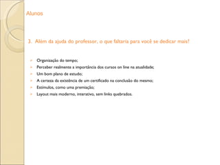3.  Além da ajuda do professor, o que faltaria para você se dedicar mais? Organização do tempo; Perceber realmente a importância dos cursos on line na atualidade; Um bom plano de estudo; A certeza da existência de um certificado na conclusão do mesmo; Estímulos, como uma premiação; Layout mais moderno, interativo, sem links quebrados. Alunos 