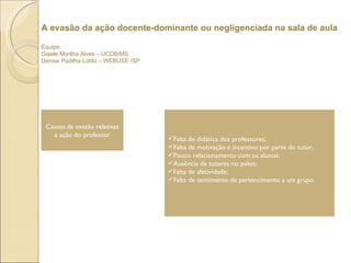 A evasão da ação docente-dominante ou negligenciada na sala de aula Equipe Gisele Morilha Alves – UCDB/MS Denise Padilha Lotito – WEBUSE /SP  Causas da evasão relativas à ação do professor Falta de didática dos professores;  Falta de motivação e incentivo por parte do tutor;  Pouco relacionamento com os alunos;  Ausência de tutores no pólos; Falta de afetividade; Falta de sentimento de pertencimento a um grupo. 