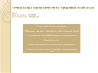 A evasão da ação docente-dominante ou negligenciada na sala de aula Equipe Gisele Morilha Alves – UCDB/MS Denise Padilha Lotito – WEBUSE /SP  A seguir, resultados da nossa pesquisa Três questões para serem respondidas por cinco professores  de EAD Três questões para serem respondidas por cinco alunos de EAD Perguntas via email Pesquisadores sem vínculo com alunos nem com professores Professores e alunos de diversas instituições e diversos lugares do Brasil 