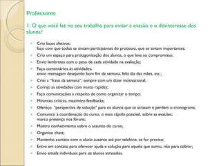 1. O que você faz no seu trabalho para evitar a evasão e o desinteresse dos alunos? Crio laços afetivos; faço com que todos se sintam participantes do processo, que se sintam importantes; Crio um espaço para protagonização dos alunos, o que leva ao compromisso; Envio lembretes com o peso de cada atividade na avaliação; Faço comentários às atividades; envio mensagem desejando bom fim de semana, feliz dia das mães, etc.; Criei a “frase da semana”, sempre com um dizer motivacional; Corrijo as atividades com muito rapidez; Faço comunicações a respeito de como organizar o tempo; Minimizo críticas, maximizo feedbacks; Ofereço  "perspectiva de solução" para os alunos que se atrasam e perdem o cronograma; Comunico à coordenação do curso, o mais rápido possível, sobre as evasões; marco presença nos fóruns; Mostro conhecimento sobre o assunto do curso; Organizo chats; Mantenho contato com o aluno ausente até por telefone, se for preciso; Entro em contato para oferecer ajuda e solução para aquele que sumiu, não para cobrar; Envio emails individuais para os alunos atrasados. Professores 