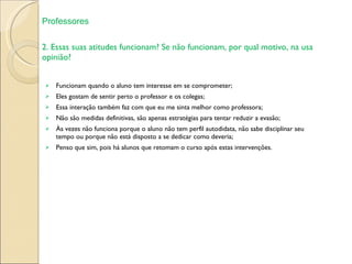 2. Essas suas atitudes funcionam? Se não funcionam, por qual motivo, na usa opinião?  Funcionam quando o aluno tem interesse em se comprometer; Eles gostam de sentir perto o professor e os colegas; Essa interação também faz com que eu me sinta melhor como professora; Não são medidas definitivas, são apenas estratégias para tentar reduzir a evasão; Às vezes não funciona porque o aluno não tem perfil autodidata, não sabe disciplinar seu tempo ou porque não está disposto a se dedicar como deveria; Penso que sim, pois há alunos que retomam o curso após estas intervenções. Professores 