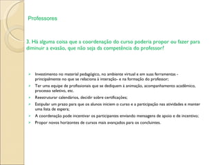 3. Há alguma coisa que a coordenação do curso poderia propor ou fazer para diminuir a evasão, que não seja da competência do professor? Investimento no material pedagógico, no ambiente virtual e em suas ferramentas - principalmente no que se relaciona à interação- e na formação do professor; Ter uma equipe de profissionais que se dediquem à animação, acompanhamento acadêmico, processo seletivo, etc. Reestruturar calendários, decidir sobre certificações; Estipular um prazo para que os alunos iniciem o curso e a participação nas atividades e manter uma lista de espera;  A coordenação pode incentivar os participantes enviando mensagens de apoio e de incentivo; Propor novos horizontes de cursos mais avançados para os concluintes. Professores 