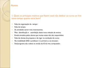 1. Quais os principais motivos que fazem você não dedicar ao curso on line tanto tempo quanto seria bom? Falta de organização do  tempo; Falta de tempo; As atividades serem mais interessantes; Mais  identificação e  assimilação deste novo método de ensino; Emails enviados pelos alunos que muitas vezes não são respondidos; Falta de clareza da proposta e de rigor na condução do curso; Na modalidade EAD o professor é o primeiro a se encostar; Site/programa não rodava na versão do IE do meu computador. Alunos 