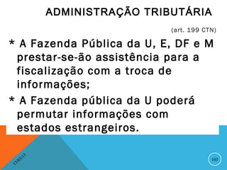 ADMINISTRAÇÃO TRIBUTÁRIA
                                      (art. 199 CTN)

* A Fazenda Pública da U, E, DF e M
 prestar-se-ão assistência para a
 fiscalização com a troca de
 informações;
* A Fazenda pública da U poderá
 permutar informações com
 estados estrangeiros.

               13
          3/                                      103
     3 /0
 1
 